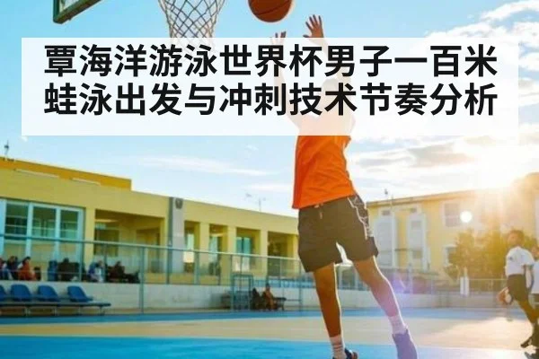 覃海洋游泳世界杯男子一百米蛙泳出发与冲刺技术节奏分析
